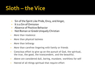 ▪ Sin of the Spirit Like Pride, Envy, and Anger,
▪ It is a Sin of Omission
▪ Absence of Positive Behavior
▪ Not Roman or Greek Uniquely Christian
▪ More than insolence
▪ More than physical laziness
▪ More than lethargy
▪ More than carefree lingering with family or friends
▪ Conscious effort to give up on the pursuit of God, the spiritual,
the true, the good, the transcendent, and the beautiful.
▪ Above are considered dull, boring, mundane, worthless for self
▪ Hatred of all things spiritual that require effort
 