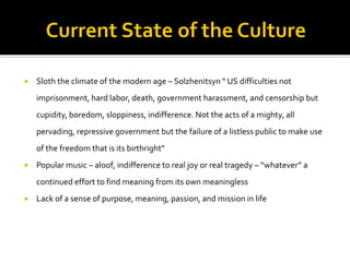  Sloth the climate of the modern age – Solzhenitsyn “ US difficulties not
imprisonment, hard labor, death, government harassment, and censorship but
cupidity, boredom, sloppiness, indifference. Not the acts of a mighty, all
pervading, repressive government but the failure of a listless public to make use
of the freedom that is its birthright”
 Popular music – aloof, indifference to real joy or real tragedy – “whatever” a
continued effort to find meaning from its own meaningless
 Lack of a sense of purpose, meaning, passion, and mission in life
 