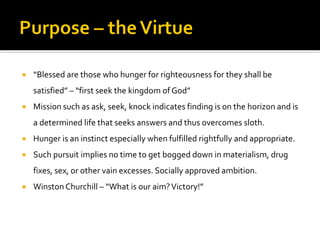  “Blessed are those who hunger for righteousness for they shall be
satisfied” – “first seek the kingdom of God”
 Mission such as ask, seek, knock indicates finding is on the horizon and is
a determined life that seeks answers and thus overcomes sloth.
 Hunger is an instinct especially when fulfilled rightfully and appropriate.
 Such pursuit implies no time to get bogged down in materialism, drug
fixes, sex, or other vain excesses. Socially approved ambition.
 WinstonChurchill – “What is our aim?Victory!”
 