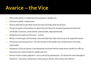  After pride avarice is ranked second among the 7 deadly sins.
 Synonyms: greed, covetousness
 Avarice attempts to get what we do not have and keep what we do have.
 Things are good in themselves it is when they the desire for temporal possessions becomes
inordinate, excessive, unwarranted, unreasonable, disproportionate
 Stinginess and waste are the same - avarice
 Money is hard to get, hard to keep, mourned when lost, does not live up to its expected reward
 The person practicing avarice – he may not last or the wealth may not last due to some epic
catastrophe
 Possession is thus an illusion. Even Alexander the Great had his hands show outside his coffin to
show even he could not take his wealth with him
 Avarice invites a sober judgment – one is own by his possessions – for Dante the seven daughters
of Avarice – treachery, restlessness, fraud, perjury, deceit, inhumanity, and violence.
 