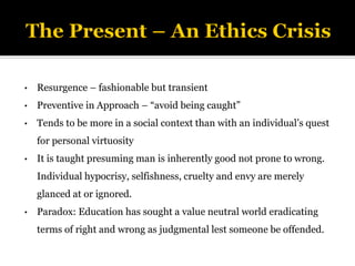 • Resurgence – fashionable but transient
• Preventive in Approach – “avoid being caught”
• Tends to be more in a social context than with an individual’s quest
for personal virtuosity
• It is taught presuming man is inherently good not prone to wrong.
Individual hypocrisy, selfishness, cruelty and envy are merely
glanced at or ignored.
• Paradox: Education has sought a value neutral world eradicating
terms of right and wrong as judgmental lest someone be offended.
 