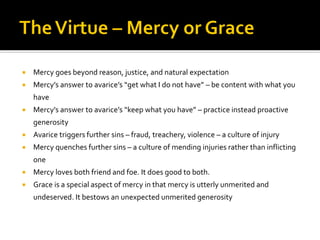  Mercy goes beyond reason, justice, and natural expectation
 Mercy’s answer to avarice’s “get what I do not have” – be content with what you
have
 Mercy’s answer to avarice’s “keep what you have” – practice instead proactive
generosity
 Avarice triggers further sins – fraud, treachery, violence – a culture of injury
 Mercy quenches further sins – a culture of mending injuries rather than inflicting
one
 Mercy loves both friend and foe. It does good to both.
 Grace is a special aspect of mercy in that mercy is utterly unmerited and
undeserved. It bestows an unexpected unmerited generosity
 