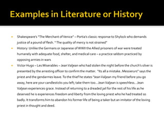  Shakespeare’s “The Merchant ofVenice” – Portia’s classic response to Shylock who demands
justice of a pound of flesh. “The quality of mercy is not strained”
 History: Unlike the Germans or Japanese ofWWII the Allied prisoners of war were treated
humanely with adequate food, shelter, and medical care – a practice seldom practiced by
opposing armies in wars
 Victor Hugo – Les Miserables – JeanValjean who had stolen the night before the church’s silver is
presented by the arresting officer to confirm the matter. “Its all a mistake..Messierurs” says the
priest and the gendarmes leave.To the thief he states “Jean Valjean my friend before you go
away, here are your candlesticks you left; take them too…Jean Valjean is speechless…Jean
Valjean experiences grace. Instead of returning to a dreaded jail for the rest of his life as he
deserved he is experiences freedom and liberty from the loving priest who he had treated so
badly. It transforms him to abandon his former life of being a taker but an imitator of the loving
priest in thought and deed.
 