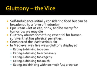  Self-Indulgence initially considering food but can be
broadened to a form of hedonism
 Epicurean – let us eat, drink, and be merry for
tomorrow we may die
 Gluttony abuses something essential for human
survival that has physical penalties.
 Considered the least serious sin
 In Medieval way five ways gluttony displayed
▪ Eating & drinking too soon
▪ Eating & drinking to expensively
▪ Eating & drinking too eagerly
▪ Eating & drinking too much
▪ Eating and drinking with too much fuss or uproar
 
