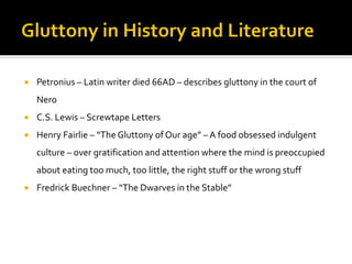  Petronius – Latin writer died 66AD – describes gluttony in the court of
Nero
 C.S. Lewis – Screwtape Letters
 Henry Fairlie – “The Gluttony of Our age” – A food obsessed indulgent
culture – over gratification and attention where the mind is preoccupied
about eating too much, too little, the right stuff or the wrong stuff
 Fredrick Buechner – “The Dwarves in the Stable”
 