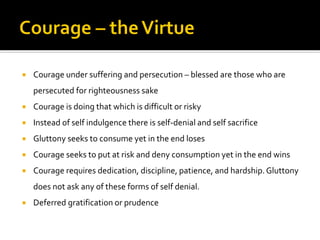  Courage under suffering and persecution – blessed are those who are
persecuted for righteousness sake
 Courage is doing that which is difficult or risky
 Instead of self indulgence there is self-denial and self sacrifice
 Gluttony seeks to consume yet in the end loses
 Courage seeks to put at risk and deny consumption yet in the end wins
 Courage requires dedication, discipline, patience, and hardship.Gluttony
does not ask any of these forms of self denial.
 Deferred gratification or prudence
 