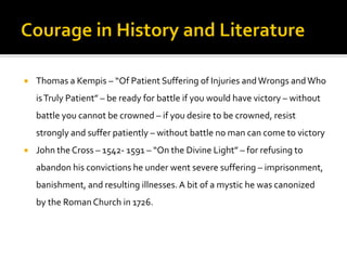  Thomas a Kempis – “Of Patient Suffering of Injuries andWrongs andWho
isTruly Patient” – be ready for battle if you would have victory – without
battle you cannot be crowned – if you desire to be crowned, resist
strongly and suffer patiently – without battle no man can come to victory
 John the Cross – 1542- 1591 – “On the Divine Light” – for refusing to
abandon his convictions he under went severe suffering – imprisonment,
banishment, and resulting illnesses.A bit of a mystic he was canonized
by the RomanChurch in 1726.
 