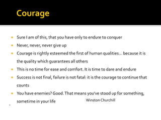 Winston Churchill
 Sure I am of this, that you have only to endure to conquer
 Never, never, never give up
 Courage is rightly esteemed the first of human qualities... because it is
the quality which guarantees all others
 This is no time for ease and comfort. It is time to dare and endure
 Success is not final, failure is not fatal: it is the courage to continue that
counts
 You have enemies? Good.That means you've stood up for something,
sometime in your life
`
Courage
 