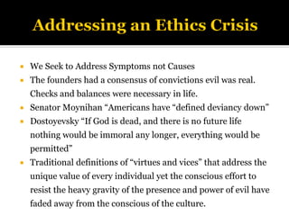  We Seek to Address Symptoms not Causes
 The founders had a consensus of convictions evil was real.
Checks and balances were necessary in life.
 Senator Moynihan “Americans have “defined deviancy down”
 Dostoyevsky “If God is dead, and there is no future life
nothing would be immoral any longer, everything would be
permitted”
 Traditional definitions of “virtues and vices” that address the
unique value of every individual yet the conscious effort to
resist the heavy gravity of the presence and power of evil have
faded away from the conscious of the culture.
 