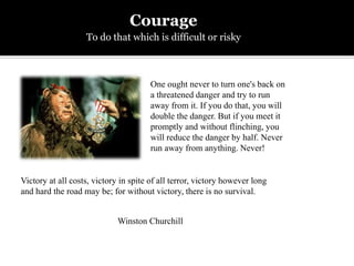 Victory at all costs, victory in spite of all terror, victory however long
and hard the road may be; for without victory, there is no survival.
One ought never to turn one's back on
a threatened danger and try to run
away from it. If you do that, you will
double the danger. But if you meet it
promptly and without flinching, you
will reduce the danger by half. Never
run away from anything. Never!
Courage
To do that which is difficult or risky
Winston Churchill
 