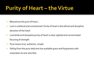  Blessed are the pure of heart…
 Lust is unethical and unrestrained. Purity of heart is the ethical and discipline
devotion of the heart
 Lust binds and dissipates purity of heart is clear sighted and concentrated
focusing of strength
 Pure means true, authentic, simple
 Falling from the pure ideal one has available grace and forgiveness with
restoration to one who fails.
 