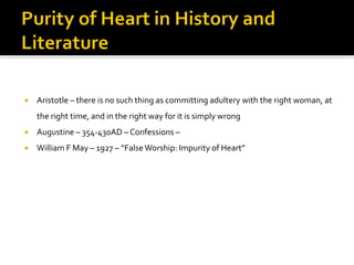  Aristotle – there is no such thing as committing adultery with the right woman, at
the right time, and in the right way for it is simply wrong
 Augustine – 354-430AD – Confessions –
 William F May – 1927 – “False Worship: Impurity of Heart”
 