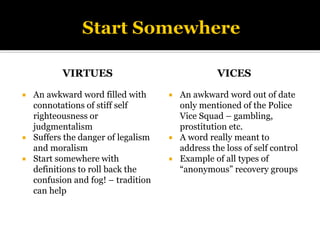 VIRTUES
 An awkward word filled with
connotations of stiff self
righteousness or
judgmentalism
 Suffers the danger of legalism
and moralism
 Start somewhere with
definitions to roll back the
confusion and fog! – tradition
can help
VICES
 An awkward word out of date
only mentioned of the Police
Vice Squad – gambling,
prostitution etc.
 A word really meant to
address the loss of self control
 Example of all types of
“anonymous” recovery groups
 