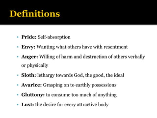 ▪ Pride: Self-absorption
▪ Envy: Wanting what others have with resentment
▪ Anger: Willing of harm and destruction of others verbally
or physically
▪ Sloth: lethargy towards God, the good, the ideal
▪ Avarice: Grasping on to earthly possessions
▪ Gluttony: to consume too much of anything
▪ Lust: the desire for every attractive body
 