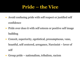  Avoid confusing pride with self respect or justified self
confidence
 Pride over does it with self esteem or positive self image
building
 Conceit, superiority, egotistical, presumptuous, vane,
boastful, self centered, arrogance, Narcissist – lover of
self
 Group pride – nationalism, tribalism, racism
 