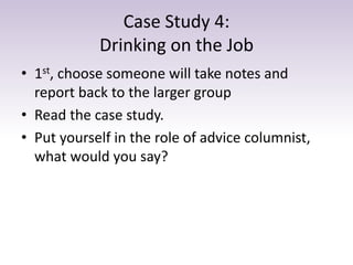 Case Study 4:
Drinking on the Job
• 1st, choose someone will take notes and
report back to the larger group
• Read the cas...