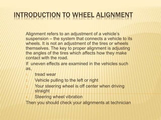 INTRODUCTION TO WHEEL ALIGNMENT
Alignment refers to an adjustment of a vehicle’s
suspension – the system that connects a vehicle to its
wheels. It is not an adjustment of the tires or wheels
themselves. The key to proper alignment is adjusting
the angles of the tires which affects how they make
contact with the road.
If uneven effects are examined in the vehicles such
as,
1. tread wear
2. Vehicle pulling to the left or right
3. Your steering wheel is off center when driving
straight
4. Steering wheel vibration
Then you should check your alignments at technician
 