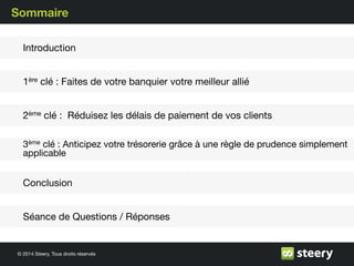 © 2014 Steery, Tous droits réservés
Sommaire
1ère clé : Faites de votre banquier votre meilleur allié
2ème clé : Réduisez les délais de paiement de vos clients
3ème clé : Anticipez votre trésorerie grâce à une règle de prudence simplement
applicable
Séance de Questions / Réponses
Introduction
Conclusion
 