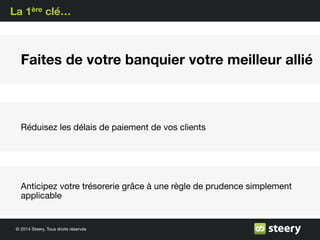 © 2014 Steery, Tous droits réservés
La 1ère clé…
Faites de votre banquier votre meilleur allié
Réduisez les délais de paiement de vos clients
Anticipez votre trésorerie grâce à une règle de prudence simplement
applicable
 