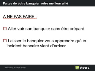 © 2014 Steery, Tous droits réservés
Faites de votre banquier votre meilleur allié
A NE PAS FAIRE :
¨ Aller voir son banquier sans être préparé
¨ Laisser le banquier vous apprendre qu’un
incident bancaire vient d’arriver
 