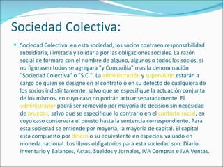 Sociedad Colectiva: Sociedad Colectiva: en esta sociedad, los socios contraen responsabilidad subsidiaria, ilimitada y solidaria por las obligaciones sociales. La razón social de formara con el nombre de alguno, algunos o todos los socios, si no figurasen todos se agregara "y Compañía" mas la denominación "Sociedad Colectiva" o "S.C.". La  administración  y  supervisión  estarán a cargo de quien se designe en el contrato o en su defecto de cualquiera de los socios indistintamente, salvo que se especifique la actuación conjunta de los mismos, en cuyo caso no podrán actuar separadamente. El  administrador  podrá ser removido por mayoría de decisión sin necesidad de  pruebas , salvo que se especifique lo contrario en el  contrato social , en cuyo caso conservara el puesto hasta la sentencia correspondiente. Para esta sociedad se entiende por mayoría, la mayoría de capital. El capital esta compuesto por  dinero  o su equivalente en especies, valuado en moneda nacional. Los libros obligatorios para esta sociedad son: Diario, Inventario y Balances, Actas, Sueldos y Jornales, IVA Compras e IVA Ventas. 