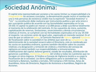 Sociedad Anónima: El capital esta representado por acciones y los socios limitan su responsabilidad a la  integración de  las acciones suscriptas. La denominación puede incluir el nombre de una o más personas de existencia visible mas la expresión "Sociedad Anónima" o "S.A.". La constitución debe realizarse por instrumento publico y por acto único o por suscripción publica de acuerdo con las formalidades expresadas en la Ley 19.550. El capital no podrá ser menor a 12.000 pesos y debe suscribirse totalmente al momento de la celebración del contrato. En los supuestos de mora, aumento, capitalización de reservas, limitaciones, resarcimientos y demás circunstancias relativas al mismo, se cumplirán con las formalidades expresadas en la Ley 19.550 al respecto. Las acciones serán de igual valor, expresado en moneda nacional. En el caso de que se coticen en  bolsa , la Comisión Nacional de  Valores  ejercerá  funciones  de fiscalización sobre la sociedad en los ámbitos que sean de su  competencia . La Administración de la sociedad recaerá sobre el Directorio, este es nombrado por los socios en asamblea ordinaria, quienes también decidirán sobre los asuntos relativos a la designación y remoción de síndicos y miembros del consejo de vigilancia así como también sus responsabilidades y remuneraciones, modificaciones del capital, balance general, estado de resultados, distribución de ganancias y perdidas,  memorias ,  informes  del sindico y todas las cuestiones que no recaigan en otros órganos. El Sindico o Consejo de Vigilancia tendrá a su cargo la fiscalización de la sociedad. Los libros obligatorios para la sociedad son: : Diario, Inventario y Balances, Sueldos y Jornales, IVA Compras e IVA Ventas, Actas de Asambleas, Actas de Directorio, Registro de Asistencia a Asambleas, Registro de Acciones. 