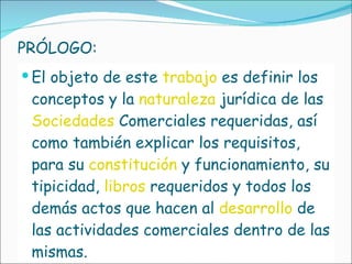 PRÓLOGO: El objeto de este  trabajo   es definir los conceptos y la  naturaleza  jurídica de las  Sociedades  Comerciales requeridas, así como también explicar los requisitos, para su  constitución  y funcionamiento, su tipicidad,  libros  requeridos y todos los demás actos que hacen al  desarrollo  de las actividades comerciales dentro de las mismas. 