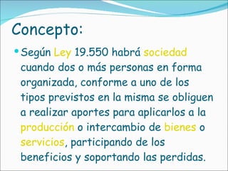 Concepto: Según  Ley  19.550 habrá  sociedad  cuando dos o más personas en forma organizada, conforme a uno de los tipos previstos en la misma se obliguen a realizar aportes para aplicarlos a la  producción  o intercambio de  bienes  o  servicios , participando de los beneficios y soportando las perdidas. 