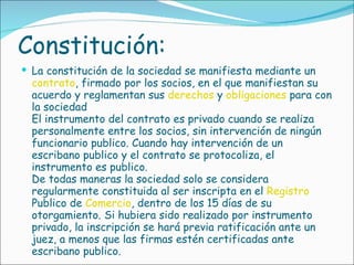 Constitución: La constitución de la sociedad se manifiesta mediante un  contrato , firmado por los socios, en el que manifiestan su acuerdo y reglamentan sus  derechos  y  obligaciones  para con la sociedad El instrumento del contrato es privado cuando se realiza personalmente entre los socios, sin intervención de ningún funcionario publico. Cuando hay intervención de un escribano publico y el contrato se protocoliza, el instrumento es publico. De todas maneras la sociedad solo se considera regularmente constituida al ser inscripta en el  Registro  Publico de  Comercio , dentro de los 15 días de su otorgamiento. Si hubiera sido realizado por instrumento privado, la inscripción se hará previa ratificación ante un juez, a menos que las firmas estén certificadas ante escribano publico.  