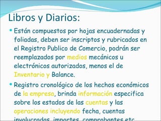 Libros y Diarios: Están compuestos por hojas encuadernadas y foliadas, deben ser inscriptos y rubricados en el Registro Publico de Comercio, podrán ser reemplazados por  medios  mecánicos u electrónicos autorizados, menos el de  Inventario y  Balance.  Registro cronológico de los hechos económicos de  la empresa , brinda  información  especifica sobre los estados de las  cuentas  y las  operaciones incluyendo  fecha, cuentas involucradas, importes, comprobantes etc.  