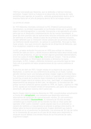 1954 fue contratado por Motorola, que se dedicaba a fabricar sistemas
portátiles. Cooper inició su trabajo en el desarrollo de sistemas de radio
portátiles para agentes de la policía, subiendo gradualmente dentro de la
empresa hasta ser el jefe da pesquisa dentro de la tecnología celular.

La carrera al celular

En 1973 Motorola intentaba convencer la FCC (Federal Communications
Commission), la entidad responsable en los Estados Unidos por la gestión del
espectro electromagnético, a conceder frecuencias a los operadores privados
para usar en el desarrollo y implementación de las nuevas tecnologías. A
pesar de estar previsto que las aplicaciones estarían enfocadas para el ámbito
de teléfonos en coches, debido al peso de los primeros sistemas celulares,
Cooper defendió que la revolución celular pasaba por las personas utilizaren
sus teléfonos donde estuviesen, no apenas en automóviles. Para que su idea
fuese acepte, tuvo que convencer algunos de los dirigentes de Motorola, que
eran escépticos respecto a este concepto.

La FCC ya había atribuido frecuencias en 1970 para utilizar en sistemas
móviles de radio en tierra y desde entonces Motorola había desarrollado toda
una serie de productos, en que se incluían algunos prototipos demostradores,
entre los cuales el modelo Dyna-Tac, diseñado por Cooper. Tras las pruebas
iniciales realizadas en Washington destinadas a demostrar la nueva
tecnología, la FCC, Cooper y Motorola instalaron una estación base en New
York con el propósito de hacer presentaciones de los nuevos teléfonos al
público.

El día tres de Abril de 1973, Cooper estaba en la esquina de una calle en
Manhattan, a camino de una conferencia de prensa en un hotel, cuando
decidió intentar hacer una llamada personal. Cooper cogió su terminal Dyna-
Tac, presionó la tecla para conectar el móvil y el aparato logró conectarse a
la red fija a través de la estación-base instalada en el tope de un edificio.
Entonces Cooper marcó el número de su rival, Joel Engel, el responsable del
departamento de pesquisa de Bell Labs. No obstante, la introducción del
primer servicio comercial apenas sucedió en 1979, en Japón, y apenas en 1982
la FCC aprobó en los Estados Unidos el lanzamiento, por parte de la empresa
Ameritech, del primer sistema móvil comercial.

Martin Cooper dejó la empresa Motorola en 1983, encontrándose actualmente
al frente de la ArrayComm, una compañía que desarrolla soluciones
alternativas de recepción de comunicaciones móviles. En una entrevista
reciente concedida al BusinessWeek, el visionario de 70 años de edad
consideró que la masificación de los móviles ha sido un viejo sueño del
operador AT&T vuelto realidad: cuando alguien nace le es atribuido un
número de teléfono y si esa persona no atiende es porque está muerta. Al
hablar sobre la futura tercera generación, Cooper defendió que toda la
excitación se va a transformar en desilusión. Los sistemas de 3G irán ser útiles
en la transmisión de voz pero en el caso de los datos poco mejorarán la
situación actual debido a los límites físicos de las frecuencias de radio,
argumentó Cooper.
 