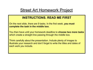 Street Art Homework Project 
INSTRUCTIONS. READ ME FIRST 
On the next slide, there are 9 tasks. In the first week, you must 
complete the task in the middle box. 
You then have until your homework deadline to choose two more tasks 
which create a straight line passing through the middle box. 
Think carefully about the presentation. Include plenty of images to 
illustrate your research and don’t forget to write the titles and dates of 
each work you include. 
 