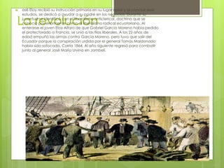 La revolución
 osé Eloy recibió su instrucción primaria en su lugar natal y al concluir esos
estudios, se dedicó a ayudar a su padre en los negocios. Durante su
juventud se identificó con el liberalismo anticlerical, doctrina que se
conoció posteriormente como el liberalismo radical ecuatoriano. Al
enterarse el joven Eloy Alfaro de que Gabriel García Moreno había pedido
el protectorado a Francia, se unió a las filas liberales. A los 22 años de
edad empuñó las armas contra García Moreno, pero tuvo que salir del
Ecuador porque la conspiración urdida por el general Tomás Maldonado
había sido sofocada. Corría 1864. Al año siguiente regresó para combatir
junto al general José María Urvina en Jambelí.
 