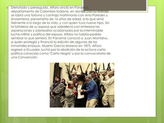  Derrotado y perseguido, Alfaro ancló en Panamá,
departamento de Colombia todavía, en donde con su trabajo
se labró una fortuna y contrajo matrimonio con Ana Paredes y
Arosemena, panameña de 16 años de edad, a la que amó
fielmente a lo largo de la vida, y con quien tuvo nueve hijos. Sin
la fortaleza de su esposa que sobrellevó con entereza las
separaciones y sobresaltos ocasionados por la interminable
lucha militar y política del esposo, Alfaro no habría podido
sembrar lo que sembró. En Panamá conoció a Juan Montalvo,
a quien protegió y financió la edición de algunos de los
inmortales ensayos. Muerto García Moreno en 1875, Alfaro
regresó a Ecuador, luchó por la abolición de la octava carta
política conocida como "Carta Negra" y por la convocatoria de
una Convención.
 