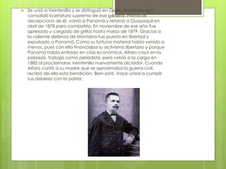  Se unió a Veintenilla y se distinguió en Galte, la batalla que
consolidó la jefatura suprema de ese general. Pronto se
decepcionó de él, volvió a Panamá y retornó a Guayaquil en
abril de 1878 para combatirlo. En noviembre de ese año fue
apresado y cargado de grillos hasta marzo de 1879. Gracias a
la valiente defensa de Montalvo fue puesto en libertad y
expulsado a Panamá. Como su fortuna material había venido a
menos, pues con ella financiaba su activismo libertario y porque
Panamá había entrado en crisis económica, Alfaro cayó en la
pobreza. Trabajó como periodista, pero volvió a la carga en
1882 al proclamarse Veintenilla nuevamente dictador. Cuando
Alfaro contó a su madre que se aproximaba la guerra civil,
recibió de ella esta bendición: 'Bien está. Vaya usted a cumplir
sus deberes con la patria'.
 