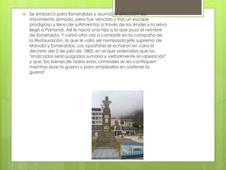  Se embarcó para Esmeraldas y asumió la dirección del
movimiento armado, pero fue vencido y tras un escape
prodigioso y lleno de sufrimientos a través de los Andes y la selva
llegó a Panamá. Allí le nació una hija a la que puso el nombre
de Esmeralda. Y volvió otra vez a combatir en la campaña de
la Restauración, lo que le valió ser nombrado jefe supremo de
Manabí y Esmeraldas. Los opositores le echaron en cara el
decreto del 2 de julio de 1883, en el que ordenaba que los
"sindicados sean juzgados sumaria y verbalmente sin apelación"
y que "los bienes de todos estos criminales se les confisquen
mientras dure la guerra y para emplearlos en sostener la
guerra".
 