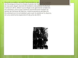  Durante sus exilios, recorrió Centroamérica, siendo el Congreso
de Nicaragua el que le otorgó el grado de General de División
en ese país. Según declaró el Gobierno del presidente Rafael
Correa en 2012, Alfaro nunca llegó a ser general en el Ejército
ecuatoriano, por lo que Correa lo ascendió post mortem al
grado de General de Ejército, máxima jerarquía del Ejército
ecuatoriano en la actualidad, pero que no existía en su época,
en una ceremonia especial el 5 de junio de 2012.
 