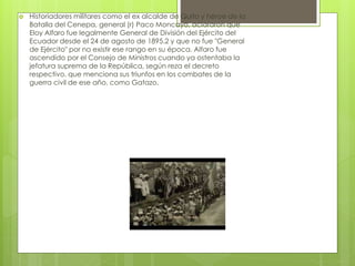  Historiadores militares como el ex alcalde de Quito y héroe de la
Batalla del Cenepa, general (r) Paco Moncayo, aclararon que
Eloy Alfaro fue legalmente General de División del Ejército del
Ecuador desde el 24 de agosto de 1895.2 y que no fue "General
de Ejército" por no existir ese rango en su época. Alfaro fue
ascendido por el Consejo de Ministros cuando ya ostentaba la
jefatura suprema de la República, según reza el decreto
respectivo, que menciona sus triunfos en los combates de la
guerra civil de ese año, como Gatazo.
 