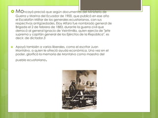  Moncayó precisó que según documentos del Ministerio de
Guerra y Marina del Ecuador de 1900, que publicó en ese año
el Escalafón Militar de los generales ecuatorianos, con sus
respectivas antigüedades, Eloy Alfaro fue nombrado general de
Brigada el 2 de febrero de 1883, durante la guerra civil que
derrocó al general Ignacio de Veintimilla, quien ejercía de "jefe
supremo y capitán general de los Ejércitos de la República", es
decir, de dictador.3
 Apoyó también a varios liberales, como el escritor Juan
Montalvo, a quien le ofreció ayuda económica. Una vez en el
poder, glorificó la memoria de Montalvo como maestro del
pueblo ecuatoriano.
 