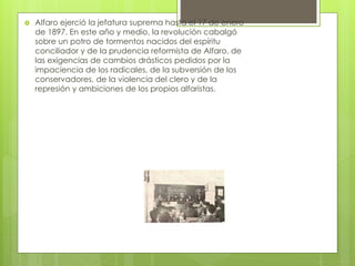  Alfaro ejerció la jefatura suprema hasta el 17 de enero
de 1897. En este año y medio, la revolución cabalgó
sobre un potro de tormentos nacidos del espíritu
conciliador y de la prudencia reformista de Alfaro, de
las exigencias de cambios drásticos pedidos por la
impaciencia de los radicales, de la subversión de los
conservadores, de la violencia del clero y de la
represión y ambiciones de los propios alfaristas.
 