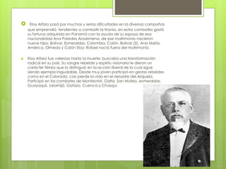  Eloy Alfaro pasó por muchas y serias dificultades en la diversas campañas
que emprendió, tendientes a combatir la tiranía, en estos combates gastó
su fortuna adquirida en Panamá con la ayuda de su esposa de esa
nacionalidad Ana Paredes Arosemena, de ese matrimonio nacieron
nueve hijos: Bolívar, Esmeraldas, Colombia, Colón, Bolívar (2), Ana María,
América, Olmedo y Colón Eloy; Rafael nació fuera del matrimonio.
 Eloy Alfaro fue valeroso hasta la muerte; buscaba una transformación
radical en su país. Su sangre rebelde y espíritu visionario le dieron un
carácter férreo que lo distinguió en la acción liberal de la cual sigue
siendo ejemplo inigualable. Desde muy joven participó en gestas rebeldes
como en el Colorado; casi pierde la vida en el desastre del Alajuela.
Participó en los combates de Montecristi, Galta, San Mateo, esmeraldas,
Guayaquil, Jaramijó, Gatazo, Cuenca y Chasqui.
 