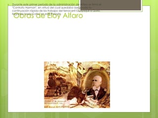 Obras de Eloy Alfaro
 Durante este primer período de la administración de Alfaro se firmó el
"Contrato Harman", en virtud del cual quedaba asegurada la
continuación rápida de los trabajos del ferrocarril Guayaquil a Quito,
llegando hasta Colta, en este Período.
 