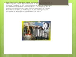  Eloy Alfaro también dio mucho impulso a la educación. El 1 de octubre de
1869 inaugura el colegio "Bolívar" de Tulcán, en 1907 la Escuela de Artes y
Oficios, el 11 de junio de 1897 el Instituto Nacional "Mejía", el 20 de octubre
de 1900 la Escuela de Bellas Artes de Quito, el 14 de febrero de 1901 el
Colegio Normal Manuela Cañizares; el 25 de mayo de 1901 el Colegio
Normal Juan Montalvo, el 110 de agosto de 1901 el Colegio Vicente
Rocafuerte de Guayaquil y el Colegio Militar Eloy Alfaro.
 