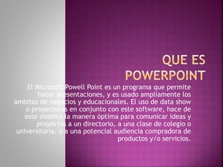 El Microsoft Powell Point es un programa que permite 
hacer presentaciones, y es usado ampliamente los 
ámbitos de negocios y educacionales. El uso de data show 
o proyectores en conjunto con este software, hace de 
este sistema la manera óptima para comunicar ideas y 
proyectos a un directorio, a una clase de colegio o 
universitaria, o a una potencial audiencia compradora de 
productos y/o servicios. 
 