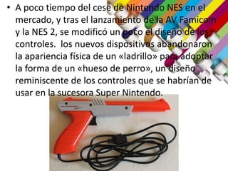 • A poco tiempo del cese de Nintendo NES en el
mercado, y tras el lanzamiento de la AV Famicom
y la NES 2, se modificó un poco el diseño de los
controles. los nuevos dispositivos abandonaron
la apariencia física de un «ladrillo» para adoptar
la forma de un «hueso de perro», un diseño
reminiscente de los controles que se habrían de
usar en la sucesora Super Nintendo.
 