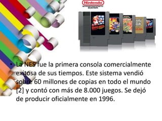• La NES fue la primera consola comercialmente
exitosa de sus tiempos. Este sistema vendió
sobre 60 millones de copias en todo el mundo
[2] y contó con más de 8.000 juegos. Se dejó
de producir oficialmente en 1996.
 