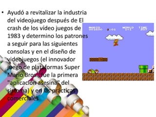 • Ayudó a revitalizar la industria
del videojuego después de El
crash de los vídeo juegos de
1983 y determino los patrones
a seguir para las siguientes
consolas y en el diseño de
videojuegos (el innovador
juego de plataformas Super
Mario Bros., fue la primera
"aplicación asesina" del
sistema) y en las prácticas
comerciales
 