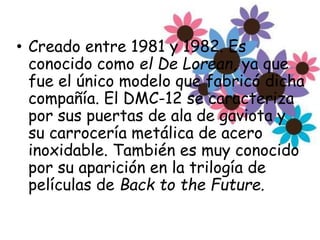 • Creado entre 1981 y 1982. Es
conocido como el De Lorean, ya que
fue el único modelo que fabricó dicha
compañía. El DMC-12 se caracteriza
por sus puertas de ala de gaviota y
su carrocería metálica de acero
inoxidable. También es muy conocido
por su aparición en la trilogía de
películas de Back to the Future.
 