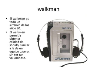 walkman
• El walkman es
todo un
símbolo de los
años 80.
• El walkman
permitía
obtener
calidad de
sonido, similar
a la de un
equipo casero,
sin ser tan
voluminoso.
 