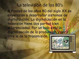La televisión de los 80’s
• A finales de los años 80 del siglo XX se
empezaron a desarrollar sistemas de
digitalización. La digitalización en la
televisión tiene dos partes bien
diferenciadas. Por un lado está la
digitalización de la producción y por el
otro la de la transmisión.
 